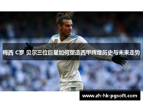 梅西 C罗 贝尔三位巨星如何塑造西甲辉煌历史与未来走势