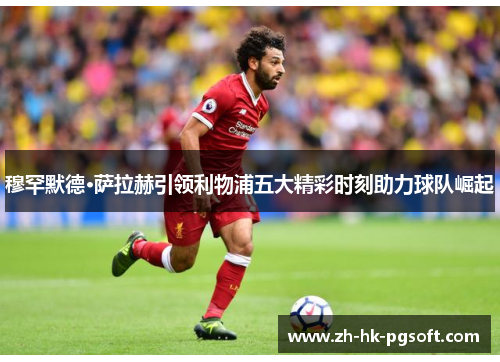 穆罕默德·萨拉赫引领利物浦五大精彩时刻助力球队崛起